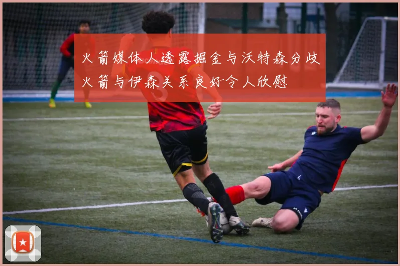 火箭媒体人透露掘金与沃特森分歧火箭与伊森关系良好令人欣慰