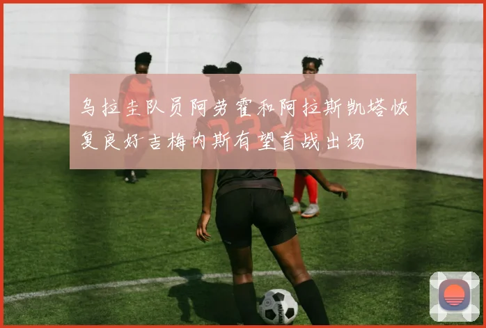 乌拉圭队员阿劳霍和阿拉斯凯塔恢复良好吉梅内斯有望首战出场