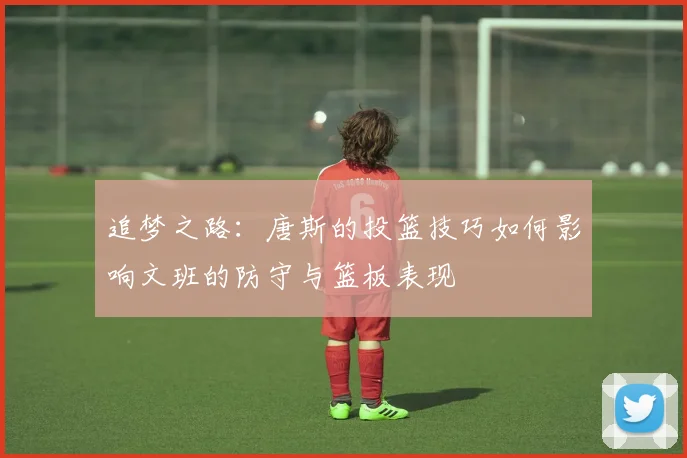 追梦之路：唐斯的投篮技巧如何影响文班的防守与篮板表现
