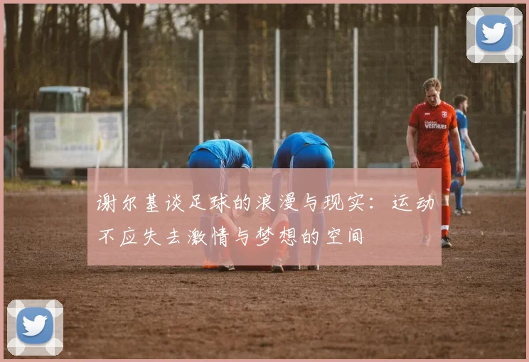 谢尔基谈足球的浪漫与现实：运动不应失去激情与梦想的空间