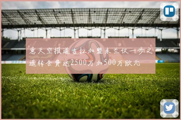 意天空报道吉拉加盟米兰仅一步之遥转会费达2500万加500万欧元