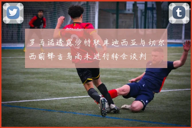 罗马诺透露沙特联库迪西亚与切尔西前锋吉乌尚未进行转会谈判