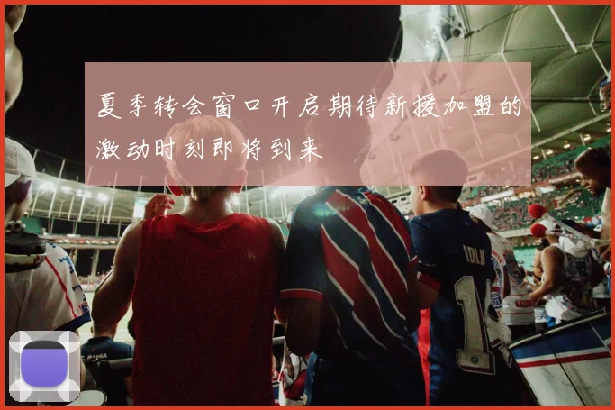 夏季转会窗口开启期待新援加盟的激动时刻即将到来
